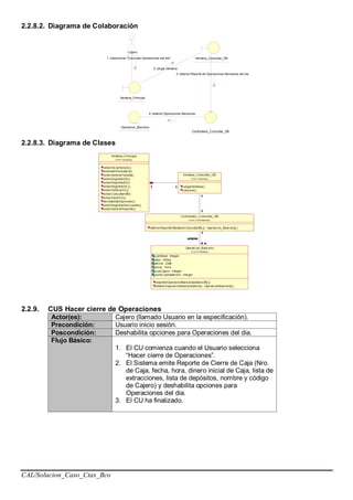 CAL/Solucion_Caso_Ctas_Bco
2.2.8.2. Diagrama de Colaboración
: Cajero
: Ventana_Principal
: Ventana_Consultar_OB
:
Controlador_Consultar_OB
: Operacion_Bancario
1: seleccionar "Consultar Operaciones del dia"
2: cargar Ventana
3: obtener Reporte de Operaciones Bancarias del dia
4: obtener Operaciones Bancarias
2.2.8.3. Diagrama de Clases
2.2.9. CUS Hacer cierre de Operaciones
Actor(es): Cajero (llamado Usuario en la especificación).
Precondición: Usuario inicio sesión.
Poscondición: Deshabilita opciones para Operaciones del dia.
Flujo Básico:
1. El CU comienza cuando el Usuario selecciona
“Hacer cierre de Operaciones”.
2. El Sistema emite Reporte de Cierre de Caja (Nro.
de Caja, fecha, hora, dinero inicial de Caja, lista de
extracciones, lista de depósitos, nombre y código
de Cajero) y deshabilita opciones para
Operaciones del dia.
3. El CU ha finalizado.
 