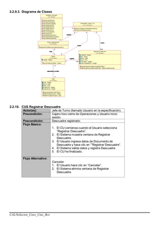 CAL/Solucion_Caso_Ctas_Bco
2.2.9.3. Diagrama de Clases
2.2.10. CUS Registrar Descuadre
Actor(es): Jefe de Turno (llamado Usuario en la especificación).
Precondición: Cajero hizo cierre de Operaciones y Usuario inicio
sesión.
Poscondición: Descuadre registrado.
Flujo Básico:
1. El CU comienza cuando el Usuario selecciona
“Registrar Descuadre”.
2. El Sistema muestra ventana de Registrar
Descuadre.
3. El Usuario ingresa datos de Documento de
Descuadre y hace clic en “”Registrar Descuadre”.
4. El Sistema valida datos y registra Descuadre.
5. El CU ha finalizado.
Flujo Alternativo:
Cancelar
1. El Usuario hace clic en “Cancelar”.
2. El Sistema elimina ventana de Registrar
Descuadre.
 