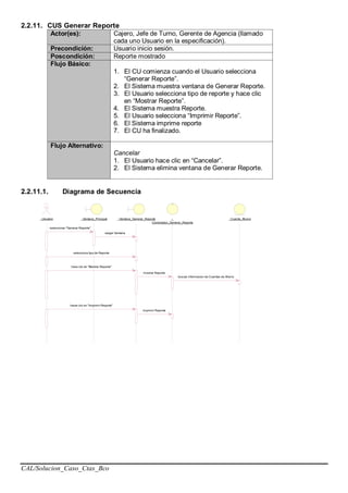 CAL/Solucion_Caso_Ctas_Bco
2.2.11. CUS Generar Reporte
Actor(es): Cajero, Jefe de Turno, Gerente de Agencia (llamado
cada uno Usuario en la especificación).
Precondición: Usuario inicio sesión.
Poscondición: Reporte mostrado
Flujo Básico:
1. El CU comienza cuando el Usuario selecciona
“Generar Reporte”.
2. El Sistema muestra ventana de Generar Reporte.
3. El Usuario selecciona tipo de reporte y hace clic
en “Mostrar Reporte”.
4. El Sistema muestra Reporte.
5. El Usuario selecciona “Imprimir Reporte”.
6. El Sistema imprime reporte
7. El CU ha finalizado.
Flujo Alternativo:
Cancelar
1. El Usuario hace clic en “Cancelar”.
2. El Sistema elimina ventana de Generar Reporte.
2.2.11.1. Diagrama de Secuencia
: Usuario : Ventana_Principal : Ventana_Generar_Reporte :
Controlador_Generar_Reporte
: Cuenta_Ahorro
seleccionar "Generar Reporte"
cargar Ventana
selecciona tipo de Reporte
hace clic en "Mostrar Reporte"
mostrar Reporte
buscar informacion de Cuentas de Ahorro
hacer clic en "Imprimir Reporte"
imprimir Reporte
 