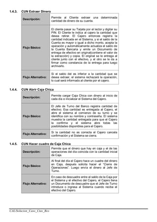 CAL/Solucion_Caso_Ctas_Bco
1.4.3. CUN Extraer Dinero
Descripción:
Permite al Cliente extraer una determinada
cantidad de dinero de su cuenta.
Flujo Básico:
El cliente pasar su Tarjeta por el lector y digitar su
PIN. El Cliente le indica al cajero la cantidad que
desea retirar. El Cajero entonces registra la
cantidad indicada en el Sistema, y si el saldo de la
Cuenta es mayor o igual a dicho monto, acepta la
operación y automáticamente actualiza el saldo de
la Cuenta Bancaria y emite un Documento de
entrega de efectivo en original(contiene el valor de
la extracción) y copia. El original se le entrega al
cliente junto con el efectivo, y el otro se le da a
firmar como constancia de la entrega para luego
archivarlo.
Flujo Alternativo:
Si el saldo del es inferior a la cantidad que se
desea extraer, el sistema rechazará la operación,
lo cual será informado al cliente por el cajero.
1.4.4. CUN Abrir Caja Chica
Descripción:
Permite cargar Caja Chica con dinero al inicio de
cada día e inicializar el Sistema del Cajero.
Flujo Básico:
El Jefe de Turno del Banco registra cantidad de
efectivo. Esa cantidad es entregada al Cajero, el
abre el sistema al comienzo de su turno y se
identifica con su nombre y contraseña. El sistema
muestra la cantidad entregada para que el Cajero
la confirme y el sistema abre todas las
posibilidades disponibles para el Cajero.
Flujo Alternativo:
Si la cantidad no es correcta el Cajero cancela
confirmación y el Sistema se cierra.
1.4.5. CUN Hacer cuadre de Caja Chica
Descripción:
Permite que el dinero que hay en caja y el de las
operaciones del día coincida con la cantidad inicial
de Caja.
Flujo Básico:
Al final del día el Cajero hace un cuadre del dinero
en Caja, después solicita hacer el “Cierre de
Operaciones”. Luego envía el dinero al Jefe de
Turno.
Flujo Alternativo:
En caso de descuadre entre el saldo de la Caja por
el Sistema y el efectivo del Cajero, el Cajero llena
un Documento de descuadre que el Jefe de Turno
introduce o ingresa al Sistema cuando reciba el
efectivo del Cajero.
 
