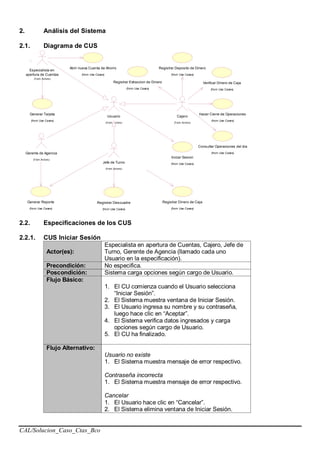 CAL/Solucion_Caso_Ctas_Bco
2. Análisis del Sistema
2.1. Diagrama de CUS
Registrar Descuadre
(from Use Cases)
Generar Tarjeta
(from Use Cases)
Abrir nueva Cuenta de Ahorro
(from Use Cases)
Especialista en
apertura de Cuentas
(f rom Actors)
Generar Reporte
(from Use Cases)
Gerente de Agencia
(f rom Actors)
Registrar Deposito de Dinero
(from Use Cases)
Registrar Extraccion de Dinero
(from Use Cases)
Verificar Dinero de Caja
(from Use Cases)
Consultar Operaciones del dia
(from Use Cases)
Hacer Cierre de Operaciones
(from Use Cases)
Cajero
(f rom Actors)
Iniciar Sesion
(from Use Cases)
Usuario
(f rom Actors)
Jefe de Turno
(f rom Actors)
Registrar Dinero de Caja
(from Use Cases)
2.2. Especificaciones de los CUS
2.2.1. CUS Iniciar Sesión
Actor(es):
Especialista en apertura de Cuentas, Cajero, Jefe de
Turno, Gerente de Agencia (llamado cada uno
Usuario en la especificación).
Precondición: No especifica.
Poscondición: Sistema carga opciones según cargo de Usuario.
Flujo Básico:
1. El CU comienza cuando el Usuario selecciona
“Iniciar Sesión”.
2. El Sistema muestra ventana de Iniciar Sesión.
3. El Usuario ingresa su nombre y su contraseña,
luego hace clic en “Aceptar”.
4. El Sistema verifica datos ingresados y carga
opciones según cargo de Usuario.
5. El CU ha finalizado.
Flujo Alternativo:
Usuario no existe
1. El Sistema muestra mensaje de error respectivo.
Contraseña incorrecta
1. El Sistema muestra mensaje de error respectivo.
Cancelar
1. El Usuario hace clic en “Cancelar”.
2. El Sistema elimina ventana de Iniciar Sesión.
 