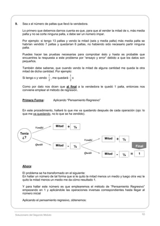 Solucionario del Segundo Módulo 10
9. Sea x el número de paltas que llevó la vendedora.
Lo primero que debemos darnos cuenta es que, para que al vender la mitad de x, más media
palta y no se corte ninguna palta, x debe ser un número impar.
Por ejemplo: si tengo 13 paltas y vendo la mitad (seis y media palta) más media palta se
habrían vendido 7 paltas y quedarían 6 paltas, no habiendo sido necesario partir ninguna
palta.
Puedes hacer las pruebas necesarias para comprobar ésto y hasta es probable que
encuentres la respuesta a este problema por “ensayo y error” debido a que los datos son
pequeños.
También debe saberse, que cuando vendo la mitad de alguna cantidad me queda la otra
mitad de dicha cantidad. Por ejemplo:
Si tengo x y vendo
1
2
, me quedará
1
2
x
Como por dato nos dicen que al final a la vendedora le quedó 1 palta, entonces nos
conviene emplear el método de regresión.
Primera Forma: Aplicando “Pensamiento Regresivo”
En este procedimiento, hallaré lo que me va quedando después de cada operación (ojo: lo
que me va quedando, no lo que se ha vendido).
Ahora:
El problema se ha transformado en el siguiente:
En hallar un número de tal forma que si le quito la mitad menos un medio y luego otra vez le
quito la mitad menos un medio me da cómo resultado 1.
Y para hallar este número es que emplearemos el método de “Pensamiento Regresivo”
empezando en 1 y aplicándole las operaciones inversas correspondientes hasta llegar al
número inicial
Aplicando el pensamiento regresivo, obtenemos:
Vendió
Mitad
Tenía
¿?
Quedó
½+
Mitad ½-
Vendió
Mitad
Quedó
½+
Mitad ½- 1=
Final
 