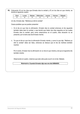 Solucionario del Segundo Módulo 20
18. Colocando (V) en los días que Ernesto dice la verdad y (F) en los días en que miente, se
tendrá el siguiente cuadro:
Dom Lunes Martes Miércoles Jueves Viernes Sábado
F V F V F V F
Un día, Ernesto dijo: “Mañana yo diré la verdad”
Casos posibles que se puedan presentar:
i. Si el día en que hizo la afirmación, Ernesto dice la verdad entonces al día siguiente
también debe decir la verdad, o sea tendrá que haber dos días seguidos en los cuales
Ernesto dice la verdad, pero como observamos en el cuadro, ésta situación no se
presenta; por lo tanto ese día Ernesto mentía.
ii. Ya que el día en que hizo la afirmación Ernesto miente; y como lo que dijo: “Mañana yo
diré la verdad” debe ser falso, entonces se deduce que el día de mañana también
mentirá.
Por lo tanto, Ernesto hizo la afirmación en un día en que miente y tal que al siguiente día
también miente.
Observando el cuadro, notamos que esto sólo pudo ocurrir en el día: Sábado.
RESPUESTA: Cuando Ernesto dijo eso era día SÁBADO.
 