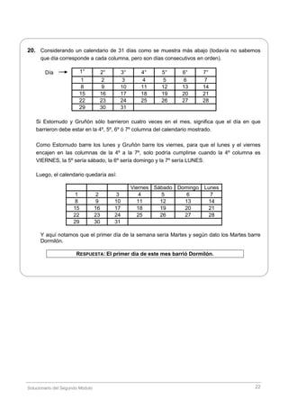 Solucionario del Segundo Módulo 22
20. Considerando un calendario de 31 días como se muestra más abajo (todavía no sabemos
que día corresponde a cada columna, pero son días consecutivos en orden).
1° 2° 3° 4° 5° 6° 7°
1 2 3 4 5 6 7
8 9 10 11 12 13 14
15 16 17 18 19 20 21
22 23 24 25 26 27 28
29 30 31
Si Estornudo y Gruñón sólo barrieron cuatro veces en el mes, significa que el día en que
barrieron debe estar en la 4º, 5º, 6º ó 7º columna del calendario mostrado.
Como Estornudo barre los lunes y Gruñón barre los viernes, para que el lunes y el viernes
encajen en las columnas de la 4º a la 7º, solo podría cumplirse cuando la 4º columna es
VIERNES, la 5º sería sábado, la 6º sería domingo y la 7º sería LUNES.
Luego, el calendario quedaría así:
Viernes Sábado Domingo Lunes
1 2 3 4 5 6 7
8 9 10 11 12 13 14
15 16 17 18 19 20 21
22 23 24 25 26 27 28
29 30 31
Y aquí notamos que el primer día de la semana sería Martes y según dato los Martes barre
Dormilón.
RESPUESTA: El primer día de este mes barrió Dormilón.
Día
 
