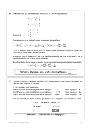 Solucionario del Segundo Módulo 30
26. Podemos notar que en cada factor, el resultado es un número predecible:
1 2 1 1
1
2 2 2

  
1 3 1 2
1
3 3 3

  
1 4 1 3
1
4 4 4

  
En general:
1 1
1
n
n n

 
Reemplazando en la expresión dada el resultado de cada factor:
1 1 1
1 1 1
2 3 4
   
     
   
x ….x
1 1 1
1 1
2005 2006 2
  
    
  
x
2
3
x
3
4
x….x
2004
2005
x
2005
2006
Como el segundo miembro es un producto de fracciones, se pueden simplificar los factores
comunes del numerador y del denominador.
Notaremos que el denominador de una fracción cualquiera es igual al numerador de la
fracción siguiente, por lo tanto, se simplificarán.
Simplificando los denominadores con los numeradores de las siguientes fracciones quedará:
1
2

2
x
3
3
x
4
2004
x..........x
2005
2005
x
1
2006 2006

RESPUESTA: El producto como una fracción simplificada es
1
2006
27. Digamos que cuando la novela se dividió en 3 volúmenes con igual número de páginas, en
cada volumen hubieron “x” páginas.
El Libro tenía en total 3x páginas.
En el 1º volumen están las páginas desde la página: 1 hasta la página: x
En el 2º volumen están las páginas desde la página: (x+1) hasta la página: 2x
En el 3º volumen están las páginas desde la página: (2x+1) hasta la página: 3x
Pero por dato la suma de los números que están en la 1º página de cada volumen es 1353.
ó sea: 1+ (x+1) + (2x+1) = 1353
de donde: 3x = 1350
y: x = 450
RESPUESTA: Cada volumen tiene 450 páginas
 