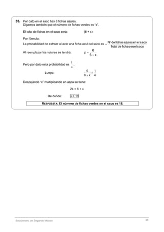 Solucionario del Segundo Módulo 36
35. Por dato en el saco hay 6 fichas azules.
Digamos también que el número de fichas verdes es “x”.
El total de fichas en el saco será: (6 + x)
Por fórmula:
La probabilidad de extraer al azar una ficha azul del saco es
sacoelenfichasdeTotal
sacoelenazulesfichasdeN

Al reemplazar los valores se tendrá:
x6
6
p


Pero por dato esta probabilidad es
4
1
,
Luego:
6 1
6 x 4


Despejando “x” multiplicando en aspa se tiene:
24 = 6 + x
De donde: x = 18
RESPUESTA: El número de fichas verdes en el saco es 18.
 