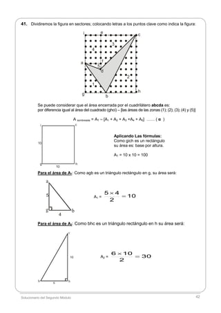 Solucionario del Segundo Módulo 42
5
4
c
6
hb
41. Dividiremos la figura en sectores; colocando letras a los puntos clave como indica la figura:
.
.
.
.
.
.
.
.
.
.
.
.
.
.
.
.
.
.
.
.
.
.
.
.
.
.
.
.
.
.
.
.
.
.
.
.
.
.
.
.
.
.
.
.
.
.
.
.
.
.
.
.
.
.
.
.
.
.
.
.
.
.
.
.
.
.
.
.
.
.
.
.
.
.
.
.
.
.
.
.
.
.
.
.
.
.
.
.
.
.
.
.
.
.
.
.
.
.
.
.
.
.
.
.
.
.
.
.
.
.
.
.
.
.
.
.
.
.
.
.
.
a
b
ce
f
d
i
g
h
1
2
3
4
5
Se puede considerar que el área encerrada por el cuadrilátero abcda es:
por diferencia igual al área del cuadrado (ghci) – [las áreas de las zonas (1); (2); (3); (4) y (5)]
A sombreada = AT – [A1 + A2 + A3 +A4 + A5] …… ( α )
i c
g h
10
10
Para el área de A1: Como agb es un triángulo rectángulo en g, su área será:
Para el área de A2: Como bhc es un triángulo rectángulo en h su área será:
Aplicando Las fórmulas:
Como gich es un rectángulo
su área es: base por altura.
AT = 10 x 10 = 100
A1 = 10
2
45


A2 = 30
2
106


10
 