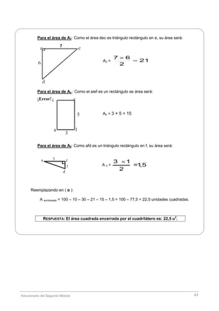 Solucionario del Segundo Módulo 43
i e
5
a f
3
ce
6
d
7
Para el área de A3: Como el área dec es triángulo rectángulo en e, su área será:
Para el área de A4 : Como el aief es un rectángulo se área será:
¡Error!
Para el área de A5: Como afd es un triángulo rectángulo en f, su área será:
Reemplazando en ( α ):
A sombreada = 100 – 10 – 30 – 21 – 15 – 1,5 = 100 – 77,5 = 22,5 unidades cuadradas.
RESPUESTA: El área cuadrada encerrada por el cuadrilátero es: 22,5 u2
.
A3 = 21
2
67


A4 = 3 × 5 = 15
A 5 =
3 1
=1,5
2

3
1
a f
d
 