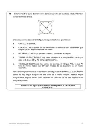 Solucionario del Segundo Módulo 49
48. Si llamamos P al punto de intersección de las diagonales del cuadrado ABCD, P también
sería el centro del círculo.
A
B C
D
P.
Entonces podemos observar en la figura, las siguientes formas geométricas:
a. CIRCULO de centro P.
b. CUADRADO ABCD porque por las condiciones, se sabe que los 4 lados tienen igual
longitud y sus 4 ángulos interiores son rectos.
c. RECTÁNGULO ABCD, ya que todo cuadrado, también es rectángulo.
d. TRIÁNGULO RECTÁNGULO: Hay varios, por ejemplo el triángulo ABC, con ángulo
recto en B. (pues BD y AC son perpendiculares).
e. TRIÁNGULO ISOSCELES: Hay varios, por ejemplo, el triángulo APB, ya que AP
tiene la misma medida que BP (son mitades de las diagonales de un mismo
cuadrado).
Pero, la forma geométrica que no se observa en la figura es el TRIÁNGULO EQUILÁTERO,
porque no hay ningún triángulo con tres lados de la misma longitud. Además ningún
triángulo tiene ángulos de 60° como deberían ser cada uno de los tres ángulos de un
triángulo equilátero.
RESPUESTA: La figura que no aparece en la figura es el TRIÁNGULO
EQUILÁTERO.
 