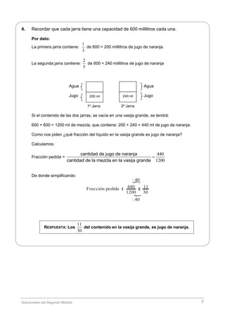 Solucionario del Segundo Módulo 5
4. Recordar que cada jarra tiene una capacidad de 600 mililitros cada una.
Por dato:
La primera jarra contiene:
1
3
de 600 = 200 mililitros de jugo de naranja.
La segunda jarra contiene:
2
5
de 600 = 240 mililitros de jugo de naranja
Agua Agua
Jugo Jugo
1º Jarra 2º Jarra
Si el contenido de las dos jarras, se vacía en una vasija grande, se tendrá:
600 + 600 = 1200 ml de mezcla, que contiene: 200 + 240 = 440 ml de jugo de naranja.
Como nos piden ¿qué fracción del líquido en la vasija grande es jugo de naranja?
Calculamos:
Fracción pedida =
440
1200
cantidad de jugo de naranja
cantidad de la mezcla en la vasija grande

De donde simplificando:
Fracción pedida 440
1200
11
30
: 40
: 40
RESPUESTA: Los
11
30
del contenido en la vasija grande, es jugo de naranja.
200 ml 240 ml
 