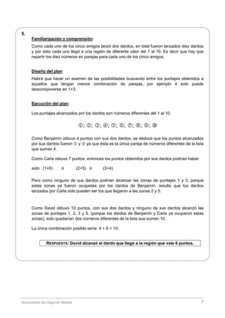 Solucionario del Segundo Módulo 6
5.
Familiarización y comprensión:
Como cada uno de los cinco amigos lanzó dos dardos, en total fueron lanzados diez dardos
y por dato cada uno llegó a una región de diferente valor del 1 al 10. Es decir que hay que
repartir los diez números en parejas para cada uno de los cinco amigos.
Diseño del plan
Habrá que hacer un examen de las posibilidades buscando entre los puntajes obtenidos a
aquellos que tengan menos combinación de parejas, por ejemplo 4 solo puede
descomponerse en 1+3.
Ejecución del plan:
Los puntajes alcanzados por los dardos son números diferentes del 1 al 10.
; ; ; ; ; ; ; ; ; 
Como Benjamín obtuvo 4 puntos con sus dos dardos, se deduce que los puntos alcanzados
por sus dardos fueron  y  ya que ésta es la única pareja de números diferentes de la lista
que suman 4.
Como Carla obtuvo 7 puntos, entonces los puntos obtenidos por sus dardos podrían haber
sido: (1+6) ó (2+5) ó (3+4).
Pero como ninguno de sus dardos podrían alcanzar las zonas de puntajes 1 y 3, porque
estas zonas ya fueron ocupadas por los dardos de Benjamín, resulta que los dardos
lanzados por Carla solo pueden ser los que llegaron a las zonas 2 y 5.
Como David obtuvo 10 puntos, con sus dos dardos y ninguno de sus dardos alcanzó las
zonas de puntajes 1, 2, 3 y 5, (porque los dardos de Benjamín y Carla ya ocuparon estas
zonas), solo quedarían dos números diferentes de la lista que sumen 10.
La única combinación posible sería: 4 + 6 = 10.
RESPUESTA: David alcanzó el dardo que llegó a la región que vale 6 puntos.
 
