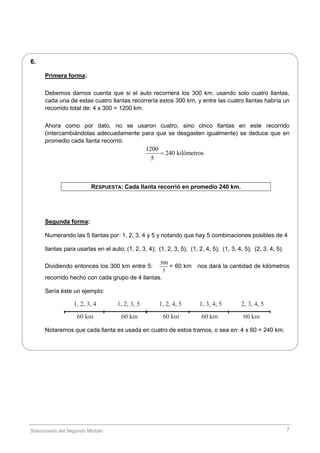 Solucionario del Segundo Módulo 7
6.
Primera forma:
Debemos darnos cuenta que si el auto recorriera los 300 km. usando solo cuatro llantas,
cada una de estas cuatro llantas recorrería estos 300 km, y entre las cuatro llantas habría un
recorrido total de: 4 x 300 = 1200 km.
Ahora como por dato, no se usaron cuatro, sino cinco llantas en este recorrido
(intercambiándolas adecuadamente para que se desgasten igualmente) se deduce que en
promedio cada llanta recorrió:
1200
240 kilómetros
5

RESPUESTA: Cada llanta recorrió en promedio 240 km.
Segunda forma:
Numerando las 5 llantas por: 1, 2, 3, 4 y 5 y notando que hay 5 combinaciones posibles de 4
llantas para usarlas en el auto; (1, 2, 3, 4); (1, 2, 3, 5); (1, 2, 4, 5); (1, 3, 4, 5); (2, 3, 4, 5).
Dividiendo entonces los 300 km entre 5:
300
5
= 60 km nos dará la cantidad de kilómetros
recorrido hecho con cada grupo de 4 llantas.
Sería éste un ejemplo:
1, 2, 3, 4 1, 2, 3, 5 1, 2, 4, 5 1, 3, 4, 5 2, 3, 4, 5
60 km 60 km 60 km 60 km 60 km
Notaremos que cada llanta es usada en cuatro de estos tramos, o sea en: 4 x 60 = 240 km.
 