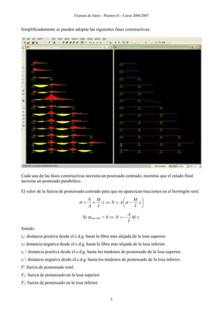 Examen de Junio – Puentes II – Curso 2006/2007
Simplificadamente se pueden adoptar las siguientes fases constructivas:
Cada una de las fases constructivas necesita un postesado centrado, mientras que el estado final
necesita un postesado parabólico.
El valor de la fuerza de postensado centrado para que no aparezcan tracciones en el hormigón será:
⎟
⎠
⎞
⎜
⎝
⎛
−=⇒+= z
I
M
ANz
I
M
A
N
··· σσ
Si σtracción = 0 ⇒ zM
I
A
N ··−=
Siendo:
zs: distancia positiva desde el c.d.g. hasta la fibra más alejada de la losa superior.
zi: distancia negativa desde el c.d.g. hasta la fibra más alejada de la losa inferior.
zs’: distancia positiva desde el c.d.g. hasta los tendones de postensado de la losa superior.
zi’: distancia negativa desde el c.d.g. hasta los tendones de postensado de la losa inferior.
F: fuerza de postensado total.
Fs: fuerza de postensado en la losa superior.
Fi: fuerza de postensado en la losa inferior.
1
 