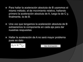    Para hallar la aceleración absoluta de B usaremos el
    mismo método, el de movimiento relativo, hallando
    primero la aceleración absoluta de A, luego la de C y,
    finalmente, la de B.

   Una vez que tengamos la aceleración absoluta de B
    extraeremos la componente en cada eje para dar
    nuestras respuestas

   Hallar la aceleración de A no será mayor problema
    pues es dato

                                   Ver Animación
 