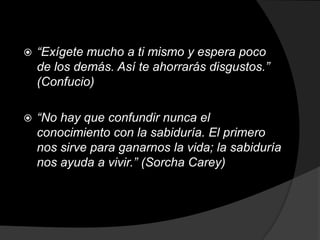    “Exígete mucho a ti mismo y espera poco
    de los demás. Así te ahorrarás disgustos.”
    (Confucio)

   “No hay que confundir nunca el
    conocimiento con la sabiduría. El primero
    nos sirve para ganarnos la vida; la sabiduría
    nos ayuda a vivir.” (Sorcha Carey)
 