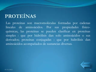 PROTEÍNAS
 Las proteínas son macromoléculas formadas por cadenas
 lineales de aminoácidos. Por sus propiedades físico-
 químicas, las proteínas se pueden clasificar en proteínas
 simples : que por hidrólisis dan solo aminoácidos o sus
 derivados; proteínas conjugadas : que por hidrólisis dan
 aminoácidos acompañados de sustancias diversas.




07/11/2012                                               10
 