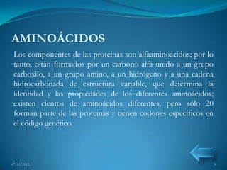 AMINOÁCIDOS
 Los componentes de las proteínas son alfaaminoácidos; por lo
 tanto, están formados por un carbono alfa unido a un grupo
 carboxilo, a un grupo amino, a un hidrógeno y a una cadena
 hidrocarbonada de estructura variable, que determina la
 identidad y las propiedades de los diferentes aminoácidos;
 existen cientos de aminoácidos diferentes, pero sólo 20
 forman parte de las proteínas y tienen codones específicos en
 el código genético.



07/11/2012                                                       9
 
