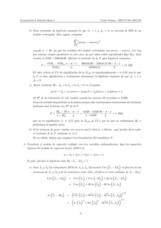 Econometr´ıa I. Soluci´on Hoja 4 Carlos Velasco. MEI UC3M. 2007/08
b) Para contrastar la hip´otesis conjunta de que β1 = 1 y β0 = 0, se necesita la SSR de un
modelo restringido. Esto supone computar
n
i=1
(pricei − assessi)
2
cuando n = 88, ya que los residuos del modelo restringido son pricei − assessi (no hay
que estimar ning´un par´ametro en este caso, ya que todos est´an especiﬁcados bajo H0). Esto
resulta en SSR = 209448,99. Efect´ua el contraste de la F para hip´otesis conjuntas.
F =
SSRr − SSRnr
SSRnr
n − k − 1
q
=
209448,99 − 165644,51
165644,51
88 − 2 − 1
2
= 11. 239.
El valor cr´ıtico al 5 % de signiﬁcaci´on de la F2,85 es aproximadamente c ≈ 3,10, por lo que
la F es muy signiﬁcativa y rechazamos claramente la hip´otesis conjunta de que β1 = 1 y
β0 = 0.
c) Ahora contrasta H0 : β2 = 0, β3 = 0, β4 = 0 en el modelo
price = β0 + β1assess + β2sqrft + β3lotsize + β4bdrms + u.
El R2
de la estimaci´on de este modelo usando las mismas 88 viviendas es 0,829.
Como la variable dependiente es la misma porque s´olo contrastamos restricciones de exclusi´on
podemos usar la forma con R2
de la F,
F =
R2
nr − R2
r
1 − R2
nr
n − k − 1
q
=
0,829 − 0,820
1 − 0,829
88 − 4 − 1
3
= 1. 4561,
que no es signiﬁcativo (c ≈ 2,71 para la F3,83 al 5 %), por lo que no rechazamos H0 y
preferimos el modelo corto.
d) Si la varianza de price cambia con assess, sqrft, lotsize, o bdrms, ¿qu´e puedes decir sobre
el contraste de la F realizado en (c)?
No es v´alido, habr´ıa que emplear otra formulaci´on del estad´ıstico F.
4. Considera el modelo de regresi´on m´ultiple con tres variables independientes, bajo los supuestos
cl´asicos del modelo de regresi´on lineal, LRM.1-6,
y = β0 + β1x1 + β2x2 + β3x3 + u.
Se pide calcular la hip´otesis nula H0 : β1 − 2β2 = 1.
a) Sean ˆβ1 y ˆβ2 los estimadores MCO de β1 y β2. Encuentra V ar ˆβ1 − 3ˆβ2 en funci´on de las
varianzas de ˆβ1 y ˆβ2 y de la covarianza entre ellos. ¿Cu´al es el error est´andar de ˆβ1 − 3ˆβ2?
V ar ˆβ1 − 3ˆβ2 = V ar ˆβ1 + V ar −3ˆβ2 + 2Cov ˆβ1, −3ˆβ2
= V ar ˆβ1 + 9V ar ˆβ2 − 6Cov ˆβ1, ˆβ2
se ˆβ1 − 3ˆβ2 = V ar ˆβ1 + 9V ar ˆβ2 − 6Cov ˆβ1, ˆβ2
1/2
= se ˆβ1
2
+ 9se ˆβ2
2
− 6Cov ˆβ1, ˆβ2
1/2
.
3
 