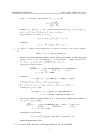 Econometr´ıa I. Soluci´on Hoja 4 Carlos Velasco. MEI UC3M. 2007/08
b) ¿Cu´al es el estad´ıstico t para contrastar H0 : β1 − 3β2 = 0?
t =
ˆβ1 − 3ˆβ2
se ˆβ1 − 3ˆβ2
c) Deﬁne θ = β1 −3β2 y ˆθ = ˆβ1 −3ˆβ2. Escribe un modelo de regresi´on que incluya β0, θ, β2, β3
que te permita obtener directamente ˆθ1 y su error est´andar.
Hay que eliminar β1. Usando β1 = θ + 3β2,
y = β0 + (θ + 3β2) x1 + β2x2 + β3x3 + u.
y por tanto
y = β0 + θx1 + β2 (x2 + 3x2) + β3x3 + u.
5. Ver Ejercicio 3.7. Ahora usamos el logaritmo de los precios de la vivienda como variable dependi-
ente
log (price) = β0 + β1sqrft + β2bdrms + u.
a) Estamos interesados en estimar y obtener un intervalo de conﬁanza para el cambio porcentual
en price cuando se a˜nade un dormitorio de 150 pies cuadrados. En forma decimal esto es
θ1 = 150β1 + β2. Usa los datos en HPRICE1 para estimar θ1.
Estimando la ecuaci´on anterior,
log (price) = 4, 76603
(0,097044)
+ 0, 000379446sqrft
(4,3212e−005)
+ 0, 0288844
(0,029643)
bdrms
n = 88 ¯R2
= 0, 5883
obtenemos
ˆθ1 = 150ˆβ1 + ˆβ2 = 150 ∗ 0,000379446 + 0,0288844 = 0,0858,
es decir, la vivienda subir´ıa un 8,58 % aproximadamente.
b) Escribe β2 en t´erminos de θ1 y β1 y sustituye en la ecuaci´on de log (price) .
Tenemos que β2 = θ1 − 150β1,
log (price) = β0 + β1sqrft + (θ1 − 150β1) bdrms + u
= β0 + β1 (sqrft − 150bdrms) + θ1bdrms + u
c) Usa (b) para obtener el error est´andar de ˆθ1 y usa este error est´andar para construir el
intervalo de conﬁanza al 95 %.
log (price) = 4, 76603
(0,097044)
+ 0, 00037944 (sqrft − 150bdrms)
(4,3212e−005)
+ 0, 0858
(0,02677)
bdrms
n = 88 R2
= 0, 5883
y el intervalo de conﬁanza es
ˆθ1 ± c · se ˆθ1 ≡ 0,0858 ± 1,987 · 0,02677 ≡ (0,0326, 0,139) .
usando el valor cr´ıtico de la t85.
6. Usa los datos MLB1 para este ejercicio sobre salarios de una liga de baseball.
4
 