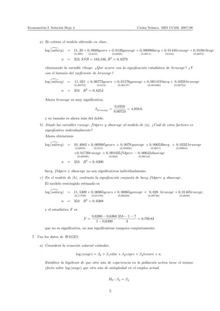 Econometr´ıa I. Soluci´on Hoja 4 Carlos Velasco. MEI UC3M. 2007/08
a) Re-estima el modelo obtenido en clase,
log (salary) = 11, 20
(0,289)
+ 0, 0689
(0,012)
years + 0, 0126
(0,0026)
gamsyr + 0, 00098
(0,0011)
bavg + 0, 0144
(0,016)
hrunsyr + 0, 0108
(0,0072)
rbisyr
n = 353, SSR = 183,186, R2
= 0, 6278
eliminando la variable rbisyr. ¿Qu´e ocurre con la signiﬁcaci´on estad´ıstica de hrunsyr? ¿Y
con el tama˜no del coeﬁciente de hrunsyr?
log (salary) = 11, 021
(0,26572)
+ 0, 06773years
(0,012)
+ 0, 01576
(0,00157)
gamsyr + 0, 001419
(0,001066)
bavg + 0, 0359
(0,00724)
hrunsyr
n = 353 R2
= 0, 6254
Ahora hrunsyr es muy signiﬁcativa,
βhrunsyr =
0,0359
0,00724
= 4,958 6.
y su tama˜no es ahora m´as del doble.
b) A˜nade las variables runsyr, fldperc y sbasesyr al modelo de (a). ¿Cu´al de estos factores es
signiﬁcativo individualmente?
Ahora obtenemos
log (salary) = 10, 4083
(2,0033)
+ 0, 069985
(0,012)
years + 0, 0079
(0,00268)
gamsyr + 0, 00053
(0,0011)
bavg + 0, 0232
(0,00864)
hrunsyr
+0, 01739
(0,00506)
runsyr + 0, 001035
(0,002)
fldperc − 0, 00642
(0,00518)
sbasesyr
n = 353 R2
= 0, 6390
bavg, fldperc y sbasesyr no son signiﬁcativos individualmente.
c) En el modelo de (b), contrasta la signiﬁcaci´on conjunta de bavg, fldperc y sbasesyr.
El modelo restringido estimado es
log (salary) = 11, 5309
(0,11798)
+ 0, 06965
(0,01193)
years + 0, 00865
(0,00259)
gamsyr + 0, 028
(0,00746)
hrunsyr + 0, 01405
(0,0039)
runsyr,
n = 353 R2
= 0, 6368
y el estad´ıstico F es
F =
0,6390 − 0,6368
1 − 0,6390
353 − 1 − 7
3
= 0,700 83
que no es signiﬁcativa, no son signiﬁcativas tampoco conjuntamente.
7. Usa los datos de WAGE2.
a) Considera la ecuaci´on salarial est´andar,
log (wage) = β0 + β1educ + β2exper + β3tenure + u.
Establece la hip´otesis de que otro a˜no de experiencia en la poblaci´on activa tiene el mismo
efecto sobre log (wage) que otro a˜no de antig¨uedad en el empleo actual.
H0 : β2 = β3
5
 
