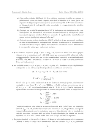 Econometr´ıa I. Soluci´on Hoja 4 Carlos Velasco. MEI UC3M. 2007/08
a) F´ıjese en los resultados del Modelo (1). Si no existieran impuestos, ¿tendr´ıan las empresas en
promedio m´as Deuda que Fondos Propios? ¿C´ual ser´ıa su respuesta si un estado ﬁja un tipo
impositivo de 15 puntos porcentuales para las ganancias de capital, de 20 puntos porcentuales
en el impuesto sobre la renta y de 30 puntos porcentuales en el impuesto sobre los beneﬁcios
empresariales?
b) Contraste con un nivel de signiﬁcaci´on del 1 % la hip´otesis de que conjuntamente las cues-
tiones ﬁscales son relevantes en las decisiones de endeudamiento de las empresas. ¿Ser´ıa
la conclusi´on diferente si hubiera hecho tres constrastes de signiﬁcatividad individual con el
mismo nivel de signiﬁcaci´on cada uno? ¿Por qu´e?
c) Contraste, con un nivel de signiﬁcaci´on del 1 %, la hip´otesis de que un aumento simult´aneo
de todos los impuestos en un punto porcentual provocar´a un aumento de un punto en la ratio
de deuda sobre fondos propios. Ofrezca el valor tanto del estad´ıstico F como el del estad´ıstico
t que se pueden utilizar para realizar este contraste.
a. Si no existieran impuestos, tprofi = tinci = tcapi = 0, la ratio de deuda sobre fondos propios
estimado ser´ıa, en promedio, debrati = 69, 3662; puesto que es menor que 100, habr´ıa m´as fondos
propios que deuda. Por otro lado, con los tipos impositivos del enunciado, la ratio estimada ser´ıa
de debrati = 69, 3662 + 1, 6223 ∗ 30 − 1, 1214 ∗ 20 + 1, 0777 ∗ 15 = 111, 17; es decir, habr´ıa m´as
deuda que fondos propios.
b. En el modelo debrati = β0 + β1 tprofi + β2 tinci + β3 tcapi + εi, la hip´otesis de que conjuntamente
los impuestos no son relevantes y el correspondiente estad´ıstico de contraste son:
H0 : β1 = β2 = β3 = 0 vs. H1 : H0 no es cierta
W = qF =
R2
(1 − R2) /n
a
∼
H0
χ2
(q)
En este caso, q = 3 y s´olo necesitamos el R2
del modelo sin restringir porque para el modelo
restringido es cero. Como W = qF = 0,350553
(1−0,350553)/51 = 27, 528 y el valor cr´ıtico de una χ2
(3) al
1 % es c∗
0,01 = 11, 37, se rechaza la hip´otesis nula al 1 % (W > c∗
0,01). Para los contrastes de
signiﬁcatividad individual de cada par´ametro se tendr´ıan los siguientes valores de los estad´ısticos
tbβ1
=
1, 6223
1, 0607
= 1, 5294
tbβ2
=
−1, 1214
0, 7028
= −1, 5955
tbβ3
=
1, 0777
1, 3427
= 0, 8026
Compar´andolos con el valor cr´ıtico de la distribuci´on normal N (0, 1) al 1 % para una alternativa
bilateral: c∗
0,01
2
= 2, 576, resulta claro que en todos los casos |t| < 2, 576; por tanto, no se puede
rechazar individualmente que los coeﬁcientes sean cero. Esta diferencia entre el resultado del
contraste individual y conjunto ser´ıa un indicio de multicolinealidad: los estados con un tipo
impositivo alto en la renta tambi´en suelen tener altos los tipos del resto de impuestos.
c. Puesto que ∆debrati = β1∆ tprofi +β2 ∆tinci +β3 ∆tcapi, si todos los impuestos suben en un punto
(∆ tprofi = ∆tinci = ∆tcapi = 1) el aumento de la ratio ser´a ∆debrati = β1 + β2 + β3 que seg´un
7
 