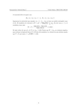 Econometr´ıa I. Soluci´on Hoja 4 Carlos Velasco. MEI UC3M. 2007/08
el enunciado debe ser igual a uno
H0 : β1 + β2 + β3 = 1 vs H1 : β1 + β2 + β3 = 1
Imponemos la restricci´on (por ejemplo, β3 = 1 − β1 − β2), se tiene un modelo restringido como
el (2) . El estad´ıstico de contraste es W = qF = SSRR−SSRSR
(SSRSR)/n
a
∼
H0
χ2
(q). En este caso q = 1 y el
estad´ıstico tiene valor
W = F =
7649, 2574 − 7328, 5176
7328, 5176/51
= 2, 232 1
El valor cr´ıtico de una χ2
(1) al 1 % es c∗
0,01 = 6, 63. Puesto que W < c∗
0,01 no evidencia emp´ırica
para rechazar la hip´otesis nula al 1 %. El valor del estad´ıstico t se obtiene sin m´as c´alculos usando
que t2
= F; por tanto, t =
√
2, 232 1 = 1, 494.
8
 