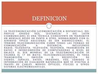 DEFINICION

LA TELECOMUNICACIÓN («COMUNICACIÓN A DISTANCIA»), DEL
PREFIJO   GRIEGO    TELE,   "DISTANCIA"    Y   DEL  LATÍN
COMMUNICARE) ES UNA TÉCNICA CONSISTENTE EN TRANSMITIR
UN MENSAJE DESDE UN PUNTO A OTRO, NORMALMENTE CON EL
ATRIBUTO TÍPICO ADICIONAL DE SER BIDIRECCIONAL. EL
TÉRMINO TELECOMUNICACIÓN CUBRE TODAS LAS FORMAS DE
COMUNICACIÓN         A       DISTANCIA,       INCLUYENDO
RADIO, TELEGRAFÍA, TELEVISIÓN, TELEFONÍA, TRANSMISIÓN DE
DATOS E INTERCONEXIÓN DE COMPUTADORAS A NIVEL DE
ENLACE. EL DÍA MUNDIAL DE LA TELECOMUNICACIÓN SE
CELEBRA EL 17 DE MAYO. TELECOMUNICACIONES, ES TODA
TRANSMISIÓN,      EMISIÓN        O      RECEPCIÓN      DE
SIGNOS, SEÑALES, DATOS, IMÁGENES, VOZ, SONIDOS O
INFORMACIÓN DE CUALQUIER NATURALEZA QUE SE EFECTÚA A
TRAVÉS DE CABLES, MEDIOS ÓPTICOS, FÍSICOS U OTROS
SISTEMAS ELECTROMAGNÉTICOS.
 