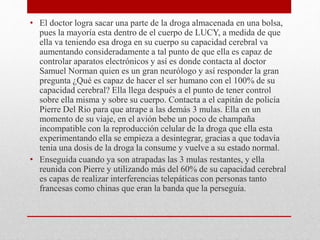 • El doctor logra sacar una parte de la droga almacenada en una bolsa,
pues la mayoría esta dentro de el cuerpo de LUCY, a medida de que
ella va teniendo esa droga en su cuerpo su capacidad cerebral va
aumentando consideradamente a tal punto de que ella es capaz de
controlar aparatos electrónicos y así es donde contacta al doctor
Samuel Norman quien es un gran neurólogo y así responder la gran
pregunta ¿Qué es capaz de hacer el ser humano con el 100% de su
capacidad cerebral? Ella llega después a el punto de tener control
sobre ella misma y sobre su cuerpo. Contacta a el capitán de policía
Pierre Del Rio para que atrape a las demás 3 mulas. Ella en un
momento de su viaje, en el avión bebe un poco de champaña
incompatible con la reproducción celular de la droga que ella esta
experimentando ella se empieza a desintegrar, gracias a que todavía
tenia una dosis de la droga la consume y vuelve a su estado normal.
• Enseguida cuando ya son atrapadas las 3 mulas restantes, y ella
reunida con Pierre y utilizando más del 60% de su capacidad cerebral
es capas de realizar interferencias telepáticas con personas tanto
francesas como chinas que eran la banda que la perseguía.
 