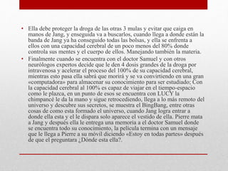 • Ella debe proteger la droga de las otras 3 mulas y evitar que caiga en
manos de Jang, y enseguida va a buscarlos, cuando llega a donde están la
banda de Jang ya ha conseguido todas las bolsas, y ella se enfrenta a
ellos con una capacidad cerebral de un poco menos del 80% donde
controla sus mentes y el cuerpo de ellos. Manejando también la materia.
• Finalmente cuando se encuentra con el doctor Samuel y con otros
neurólogos expertos decide que le den 4 dosis grandes de la droga por
intravenosa y acelerar el proceso del 100% de su capacidad cerebral,
mientras esto pasa ella sabrá que morirá y se va convirtiendo en una gran
«computadora» para almacenar su conocimiento para ser estudiado; Con
la capacidad cerebral al 100% es capaz de viajar en el tiempo-espacio
como le plazca, en un punto de esos se encuentra con LUCY la
chimpancé le da la mano y sigue retrocediendo, llega a lo más remoto del
universo y descubre sus secretos, se muestra el BingBang, entre otras
cosas de como esta formado el universo, cuando Jang logra entrar a
donde ella esta y el le dispara solo aparece el vestido de ella. Pierre mata
a Jang y después ella le entrega una memoria a el doctor Samuel donde
se encuentra todo su conocimiento, la película termina con un mensaje
que le llega a Pierre a su móvil diciendo «Estoy en todas partes» después
de que el preguntara ¿Dónde esta ella?.
 