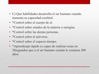 • C) Que habilidades desarrolla el ser humano cuando
aumenta su capacidad cerebral.
• *Control sobre el cuerpo de el.
• *Control sobre estados de la materia o energías.
• *Control sobre las demás personas.
• *Control sobre el universo.
• *Control sobre el espacio-tiempo.
• *Aprendizaje rápido es capaz de realizar cosas en
30segundos que a el ser humano común le costaron 300
años.
 