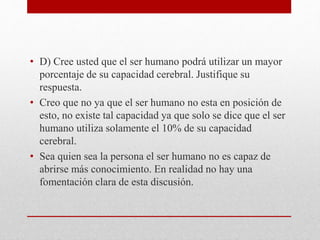 • D) Cree usted que el ser humano podrá utilizar un mayor
porcentaje de su capacidad cerebral. Justifique su
respuesta.
• Creo que no ya que el ser humano no esta en posición de
esto, no existe tal capacidad ya que solo se dice que el ser
humano utiliza solamente el 10% de su capacidad
cerebral.
• Sea quien sea la persona el ser humano no es capaz de
abrirse más conocimiento. En realidad no hay una
fomentación clara de esta discusión.
 