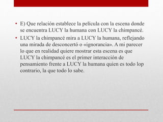 • E) Que relación establece la película con la escena donde
se encuentra LUCY la humana con LUCY la chimpancé.
• LUCY la chimpancé mira a LUCY la humana, reflejando
una mirada de desconcertó o «ignorancia». A mi parecer
lo que en realidad quiere mostrar esta escena es que
LUCY la chimpancé es el primer interacción de
pensamiento frente a LUCY la humana quien es todo lop
contrario, la que todo lo sabe.
 
