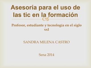 
Asesoría para el uso de
las tic en la formación
Profesor, estudiante y tecnología en el siglo
xxI
SANDRA MILENA CASTRO
Sena 2014
 