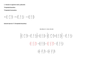 1.- Resolver la siguiente matriz, aplicando:
*Propiedad Asociativa
*Propiedad Conmutativa
A = Ӟ
1 −9 5
1
1
3 −1
−1 1
ӟ ˔ = Ӟ
3 2 1
5
1
3 4
1 −1
ӟ ˕ = Ӟ
1 2 3
4
3
5 6
1 2
ӟ
Solución Ejercicio “a” (Propiedad Asociativa)
( A + B ) + C = ( A + C ) + B
Ӟ
1 −9 5
1
1
3 −1
−1 1
ӟ + Ӟ
3 2 1
5
1
3 4
1 −1
ӟ + Ӟ
1 2 3
4
3
5 6
1 2
ӟ = Ӟ
1 −9 5
1
1
3 −1
−1 1
ӟ + Ӟ
1 2 3
4
3
5 6
1 2
ӟ + Ӟ
3 2 1
5
1
3 4
1 −1
ӟ
Ӟ
4 −7 6
6
2
6 3
0 0
ӟ + Ӟ
1 2 3
4
3
5 6
1 2
ӟ = Ӟ
2 −7 8
5
4
8 5
0 3
ӟ + Ӟ
3 2 1
5
1
3 4
1 −1
ӟ
Ӟ
5 −5 9
10
5
11 9
1 2
ӟ = Ӟ
5 −5 9
10
5
11 9
1 2
ӟ
 