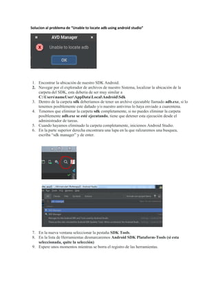 Solucion al problema de “Unable to locate adb using android studio”
1. Encontrar la ubicación de nuestro SDK Android.
2. Navegar por el explorador de archivos de nuestro Sistema, localizar la ubicación de la
carpeta del SDK, esta deberia de ser muy similar a
C:UsersnameUserAppDataLocalAndroidSdk
3. Dentro de la carpeta sdk deberíamos de tener un archive ejecutable llamado adb.exe, si lo
tenemos posiblemente este dañado y/o nuestro antivirus lo haya enviado a cuarentena.
4. Tenemos que eliminar la carpeta sdk completamente, si no puedes eliminar la carpeta
posiblemente adb.exe se esté ejecutando, tiene que detener esta ejecución desde el
administrador de tareas.
5. Cuando hayamos eliminado la carpeta completamente, iniciemos Android Studio.
6. En la parte superior derecha encontrara una lupa en la que ralizaremos una busquea,
escriba “sdk manager” y de enter.
7. En la nueva ventana seleccionar la pestaña SDK Tools.
8. En la lista de Herramientas desmarcaremos Android SDK Plataform-Tools (si esta
seleccionada, quite la selección)
9. Espere unos momentos mientras se borra el registro de las herramientas.
 