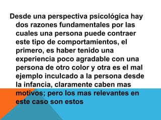 Desde una perspectiva psicológica hay
dos razones fundamentales por las
cuales una persona puede contraer
este tipo de comportamientos, el
primero, es haber tenido una
experiencia poco agradable con una
persona de otro color y otra es el mal
ejemplo inculcado a la persona desde
la infancia, claramente caben mas
motivos; pero los mas relevantes en
este caso son estos
 