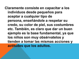 Claramente consiste en capacitar a los
individuos desde pequeños para
aceptar a cualquier tipo de
persona, enseñándole a respetar su
credo, su color de piel, sus costumbres
etc. También, es claro que dar un buen
ejemplo es la base fundamental, ya que
los niños son muy obsérvatelos y
tienden a tomar las mismas acciones y
actitudes que los adultos.
 