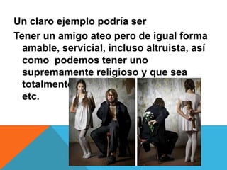 Un claro ejemplo podría ser
Tener un amigo ateo pero de igual forma
amable, servicial, incluso altruista, así
como podemos tener uno
supremamente religioso y que sea
totalmente egocéntrico, terco, avaro
etc.
 