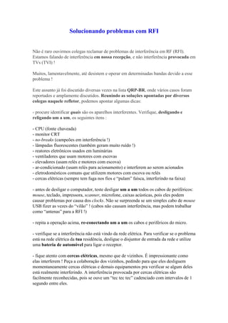 Solucionando problemas com RFI


Não é raro ouvirmos colegas reclamar de problemas de interferência em RF (RFI).
Estamos falando de interferência em nossa recepção, e não interferência provocada em
TVs (TVI) !

Muitos, lamentavelmente, até desistem e operar em determinadas bandas devido a esse
problema !

Este assunto já foi discutido diversas vezes na lista QRP-BR, onde vários casos foram
reportados e amplamente discutidos. Reunindo as soluções apontadas por diversos
colegas naquele refletor, podemos apontar algumas dicas:

- procure identificar quais são os aparelhos interferentes. Verifique, desligando e
religando um a um, os seguintes itens :

- CPU (fonte chaveada)
- monitor CRT
- no-breaks (campeões em interferência !)
- lâmpadas fluorescentes (também geram muito ruído !)
- reatores eletrônicos usados em luminárias
- ventiladores que usam motores com escovas
- elevadores (usam relés e motores com escova)
- ar-condicionado (usam relés para acionamento) e interferem ao serem acionados
- eletrodomésticos comuns que utilizem motores com escova ou relés
- cercas elétricas (sempre tem fuga nos fios e “pulam” faísca, interferindo na faixa)

- antes de desligar o computador, teste desligar um a um todos os cabos de periféricos:
mouse, teclado, impressora, scanner, microfone, caixas acústicas, pois eles podem
causar problemas por causa dos clocks. Não se surpreenda se um simples cabo de mouse
USB fizer as vezes do “vilão” ! (cabos não causam interferência, mas podem trabalhar
como “antenas” para a RFI !)

- repita a operação acima, re-conectando um a um os cabos e periféricos do micro.

- verifique se a interferência não está vindo da rede elétrica. Para verificar se o problema
está na rede elétrica da tua residência, desligue o disjuntor de entrada da rede e utilize
uma bateria de automóvel para ligar o receptor.

- fique atento com cercas elétricas, mesmo que de vizinhos. É impressionante como
elas interferem ! Peça a colaboração dos vizinhos, pedindo para que eles desliguem
momentaneamente cercas elétricas e demais equipamentos pra verificar se algum deles
está realmente interferindo. A interferência provocada por cercas elétricas são
facilmente reconhecidas, pois se ouve um “tec tec tec” cadenciado com intervalos de 1
segundo entre eles.
 