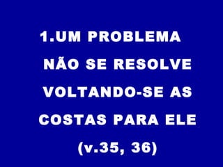 1.UM PROBLEMA
NÃO SE RESOLVE
VOLTANDO-SE AS
COSTAS PARA ELE
(v.35, 36)
 