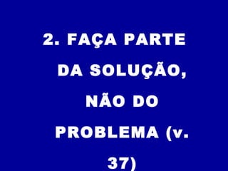 2. FAÇA PARTE
DA SOLUÇÃO,
NÃO DO
PROBLEMA (v.
37)
 