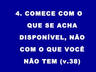 4. COMECE COM O
QUE SE ACHA
DISPONÍVEL, NÃO
COM O QUE VOCÊ
NÃO TEM (v.38)
 