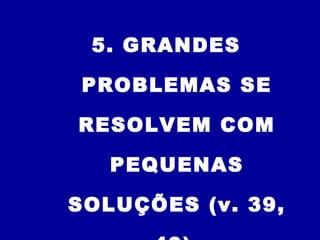 5. GRANDES
PROBLEMAS SE
RESOLVEM COM
PEQUENAS
SOLUÇÕES (v. 39,
 