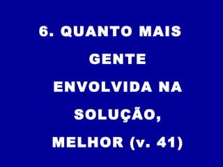 6. QUANTO MAIS
GENTE
ENVOLVIDA NA
SOLUÇÃO,
MELHOR (v. 41)
 