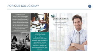 DIFERENCIAIS
—
Os consultores e
empresários desta rede
possuem larga experiência
nos negócios, ótimos
relacionamentos com o
mercado e alto grau de
compromisso com os seus
clientes.
EXPERIÊNCIA
Porque a cada consulta, e em
cada projeto que nos foi
confiado, colocamos em jogo o
que foi aprendido em mais de
30 anos de trabalho através de
nossos consultores, com mais
de 500 empresas de diversos
setores e portes, e em meio às
circunstâncias mais
desafiadoras da economia.
POR QUE SOLUCIONA? 9
Boas iniciativas são
aquelas que transformam
negócios em cases de
sucesso
Quem Somos
 