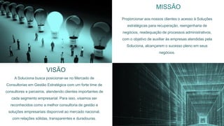 21
VISÃO
MISSÃO
Proporcionar aos nossos clientes o acesso à Soluções
estratégicas para recuperação, reengenharia de
negócios, readequação de processos administrativos,
com o objetivo de auxiliar às empresas atendidas pela
Soluciona, alcançarem o sucesso pleno em seus
negócios.
A Soluciona busca posicionar-se no Mercado de
Consultorias em Gestão Estratégica com um forte time de
consultores e parceiros, atendendo clientes importantes de
cada segmento empresarial. Para isso, visamos ser
reconhecidos como a melhor consultoria de gestão e
soluções empresariais disponível ao mercado nacional,
com relações sólidas, transparentes e duradouras.
 