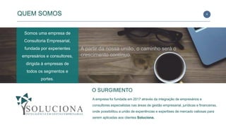 4
O SURGIMENTO
A empresa foi fundada em 2017 através da integração de empresários e
consultores especialistas nas áreas de gestão empresarial, jurídicas e financeiras,
onde possibilitou a união de experiências e expertises de mercado valiosas para
serem aplicadas aos clientes Soluciona.
Somos uma empresa de
Consultoria Empresarial,
fundada por experientes
empresários e consultores,
dirigida à empresas de
todos os segmentos e
portes.
QUEM SOMOS
A partir da nossa união, o caminho será o
crescimento contínuo.
 