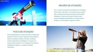 REGIÃO DE ATUAÇÃO
Com a nossa rede de escritórios localizados em Porto Alegre,
Rio de Janeiro, São Paulo, nos principais polos de negócios,
além de cidades interioranas que possuem ampla atuação
empresarial, a Soluciona não possui fronteiras; possui
parceiros estratégicos especialistas em diversas áreas de
atuação, em várias regiões de negócios no Brasil.
FOCO DE ATUAÇÃO
Somos especializados em implantar produtos de gestão para
empresas de todos os portes e segmentos. Nosso objetivo é
facilitar os processos de gestão, otimizando resultados
através da aplicação de metodologias, em conjunto aos
nossos clientes e gestores, com a utilização de ferramentas
estratégicas de negócios, e que geram resultados
mensuráveis.
Quem Somos
 
