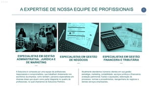 7
ESPECIALISTAS EM GESTÃO
ADMINISTRATIVA , JURÍDICA E
DE MARKETING
—
A EXPERTISE DE NOSSA EQUIPE DE PROFISSIONAIS
ESPECIALISTAS EM GESTÃO
DE NEGÓCIOS
—
ESPECIALISTAS EM GESTÃO
FINANCEIRA E TRIBUTÁRIA
—
A Soluciona é composta por uma equipe de profissionais
responsáveis e comprometidos, que trabalham diretamente nos
escritórios da empresa, como também, parceiros especialistas em
diversas áreas que atuam como parte integrante no quadro de
profissionais, no qual chamamos de Soluciona Partners.
Atualmente atendemos inúmeros clientes em sua gestão:
estratégia, marketing, contabilidade, serviços jurídicos e financeiros,
avaliação patrimonial, fusões e aquisições, elaboração de
processos, normas e procedimentos, reengenharia de negócios e
demais serviços empresariais.
Equipe
 