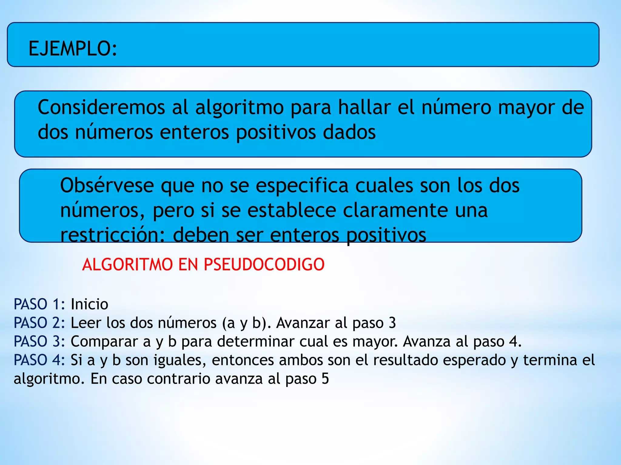 EJEMPLO:
Consideremos al algoritmo para hallar el número mayor de
dos números enteros positivos dados
Obsérvese que no se especifica cuales son los dos
números, pero si se establece claramente una
restricción: deben ser enteros positivos
ALGORITMO EN PSEUDOCODIGO
PASO 1: Inicio
PASO 2: Leer los dos números (a y b). Avanzar al paso 3
PASO 3: Comparar a y b para determinar cual es mayor. Avanza al paso 4.
PASO 4: Si a y b son iguales, entonces ambos son el resultado esperado y termina el
algoritmo. En caso contrario avanza al paso 5
 